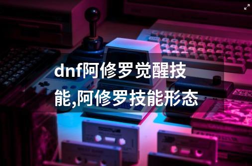 dnf阿修罗觉醒技能,阿修罗技能形态-第1张-游戏相关-龙启科技