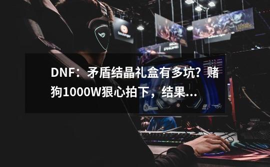 DNF：矛盾结晶礼盒有多坑？赌狗1000+W狠心拍下，结果气到下机-第1张-游戏相关-龙启科技