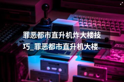 罪恶都市直升机炸大楼技巧_罪恶都市直升机大楼-第1张-游戏相关-龙启科技