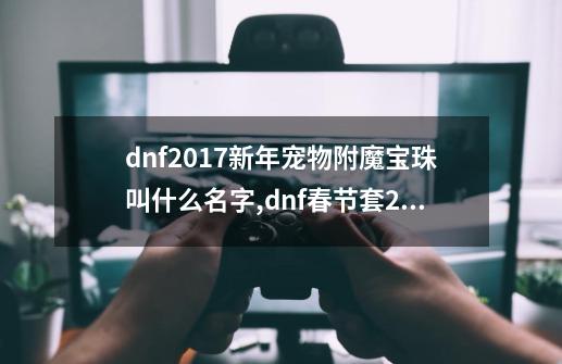 dnf2017新年宠物附魔宝珠叫什么名字,dnf春节套2017武器装扮礼盒吗-第1张-游戏相关-龙启科技