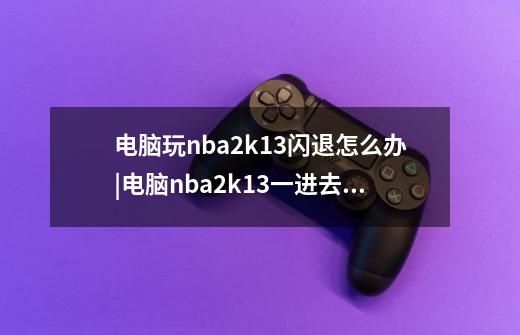 电脑玩nba2k13闪退怎么办|电脑nba2k13一进去就闪退的解决方法,nba2k13-第1张-游戏相关-龙启科技