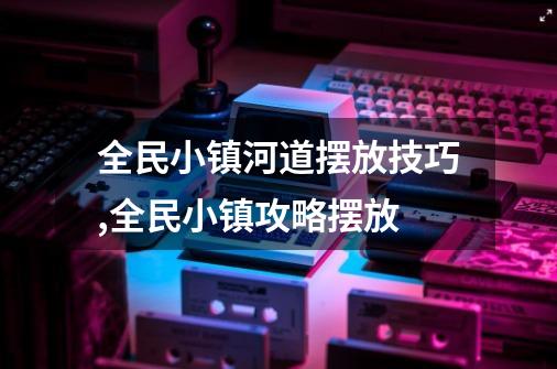 全民小镇河道摆放技巧,全民小镇攻略摆放-第1张-游戏相关-龙启科技