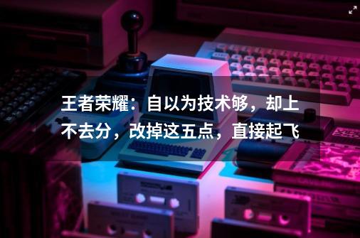 王者荣耀：自以为技术够，却上不去分，改掉这五点，直接起飞-第1张-游戏相关-龙启科技