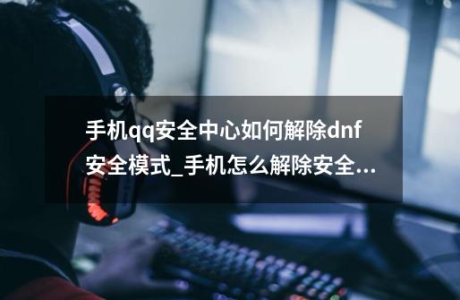 手机qq安全中心如何解除dnf安全模式_手机怎么解除安全模式地下城-第1张-游戏相关-龙启科技