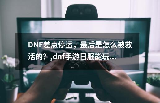 DNF差点停运，最后是怎么被救活的？,dnf手游日服能玩吗-第1张-游戏相关-龙启科技