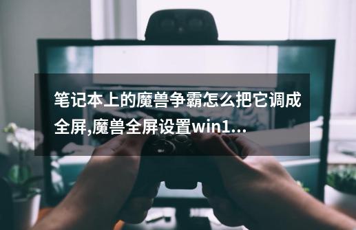 笔记本上的魔兽争霸怎么把它调成全屏,魔兽全屏设置win11-第1张-游戏相关-龙启科技