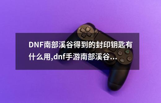 DNF南部溪谷得到的封印钥匙有什么用,dnf手游南部溪谷多少级能打-第1张-游戏相关-龙启科技