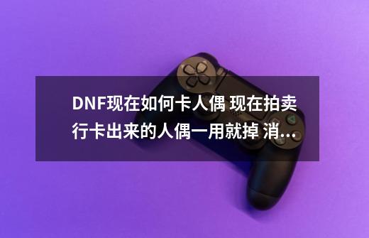 DNF现在如何卡人偶 现在拍卖行卡出来的人偶一用就掉 消耗品也买了 现在怎么办。,dnf拍卖行跳转-第1张-游戏相关-龙启科技