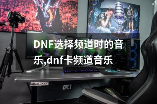 DNF选择频道时的音乐,dnf卡频道音乐-第1张-游戏相关-龙启科技