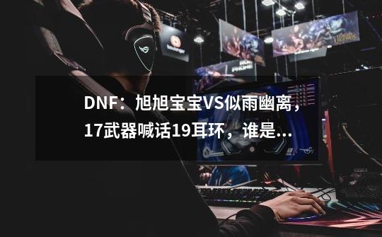 DNF：旭旭宝宝VS似雨幽离，17武器喊话19耳环，谁是国服第一死灵？_dnf旭旭宝宝武神装备搭配图-第1张-游戏相关-龙启科技