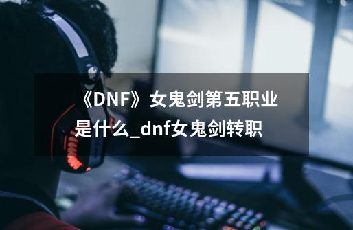 《DNF》女鬼剑第五职业是什么_dnf女鬼剑转职-第1张-游戏相关-龙启科技