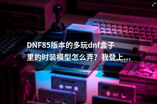 DNF85版本的多玩dnf盒子里的时装模型怎么弄？我登上了游戏，然后我又点盒子里的模型并，完了之...,DNF多玩模型站-第1张-游戏相关-龙启科技