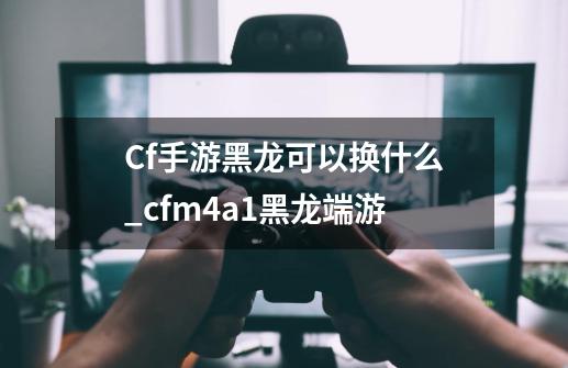 Cf手游黑龙可以换什么_cfm4a1黑龙端游-第1张-游戏相关-龙启科技