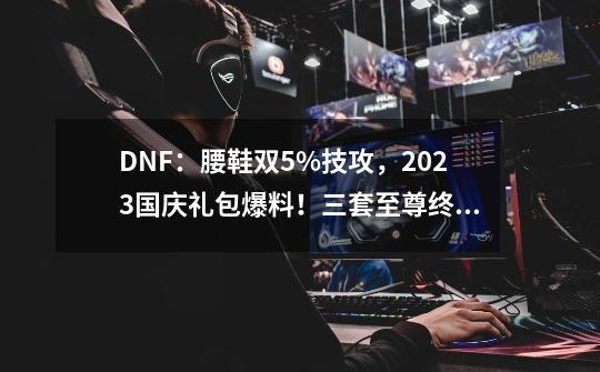 DNF：腰鞋双5%技攻，2023国庆礼包爆料！三套至尊终极骗氪-第1张-游戏相关-龙启科技