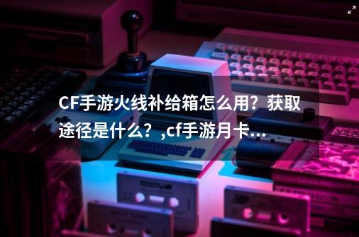 CF手游火线补给箱怎么用？获取途径是什么？,cf手游月卡算vip吗-第1张-游戏相关-龙启科技