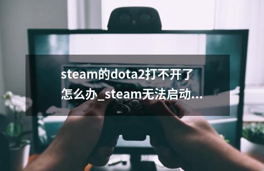 steam的dota2打不开了怎么办?_steam无法启动dota2-第1张-游戏相关-龙启科技