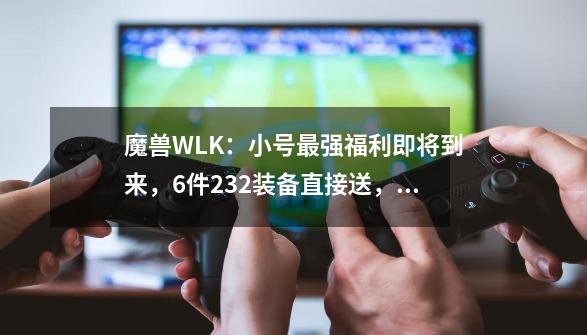 魔兽WLK：小号最强福利即将到来，6件232装备直接送，拿完就去TOC-第1张-游戏相关-龙启科技