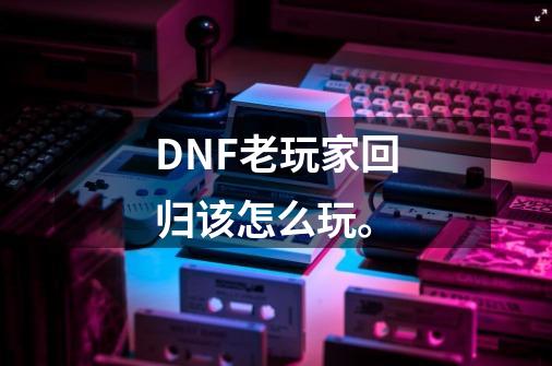 DNF老玩家回归该怎么玩。-第1张-游戏相关-龙启科技