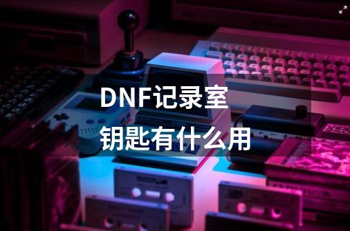 DNF记录室钥匙有什么用-第1张-游戏相关-龙启科技