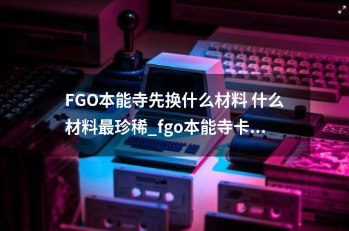 FGO本能寺先换什么材料 什么材料最珍稀_fgo本能寺卡池怎么抽-第1张-游戏相关-龙启科技