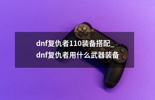 dnf复仇者110装备搭配_dnf复仇者用什么武器装备-第1张-游戏相关-龙启科技