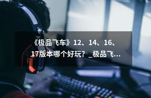 《极品飞车》12、14、16、17版本哪个好玩？_极品飞车14重制版怎么样-第1张-游戏相关-龙启科技