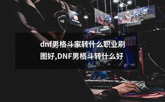 dnf男格斗家转什么职业刷图好,DNF男格斗转什么好-第1张-游戏相关-龙启科技