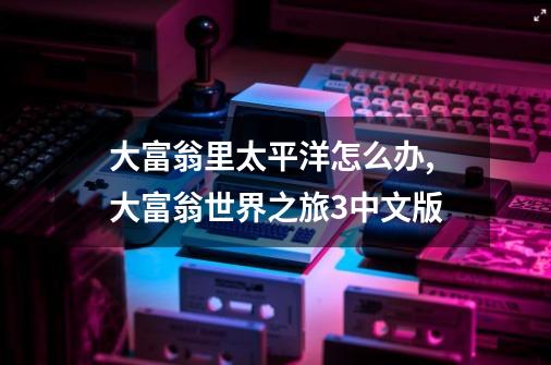 大富翁里太平洋怎么办,大富翁世界之旅3中文版-第1张-游戏相关-龙启科技