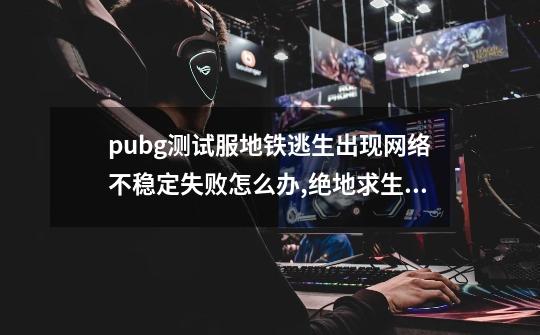 pubg测试服地铁逃生出现网络不稳定失败怎么办,绝地求生测试服地铁逃生-第1张-游戏相关-龙启科技