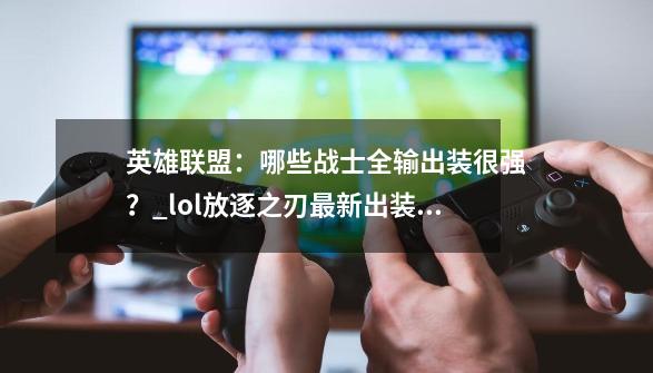 英雄联盟：哪些战士全输出装很强？_lol放逐之刃最新出装顺序-第1张-游戏相关-龙启科技