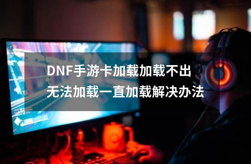 DNF手游卡加载/加载不出/无法加载/一直加载解决办法-第1张-游戏相关-龙启科技