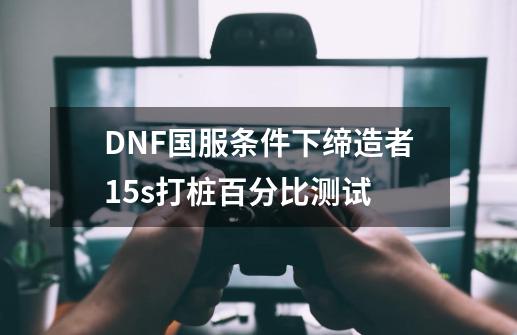 DNF国服条件下缔造者15s打桩百分比测试-第1张-游戏相关-龙启科技