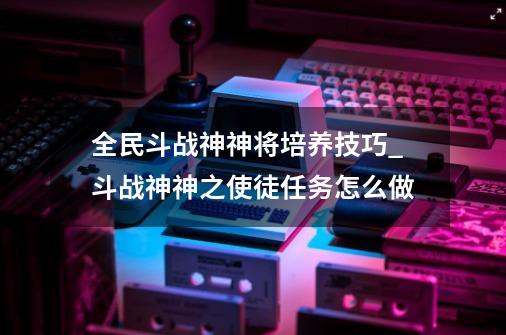 全民斗战神神将培养技巧_斗战神神之使徒任务怎么做-第1张-游戏相关-龙启科技