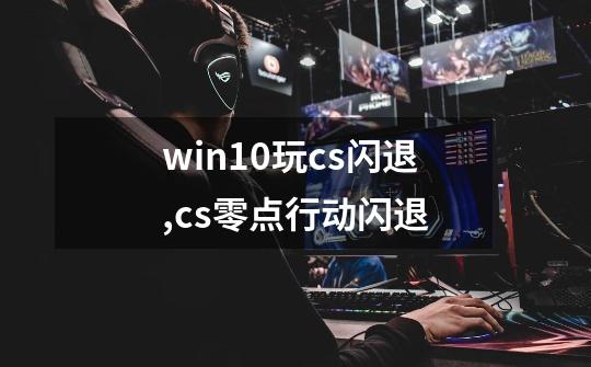 win10玩cs闪退,cs零点行动闪退-第1张-游戏相关-龙启科技