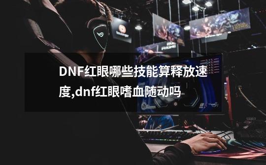 DNF红眼哪些技能算释放速度?,dnf红眼嗜血随动吗-第1张-游戏相关-龙启科技