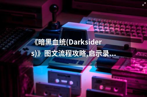 《暗黑血统(Darksiders)》图文流程攻略,启示录攻略大雕征服攻略石头-第1张-游戏相关-龙启科技