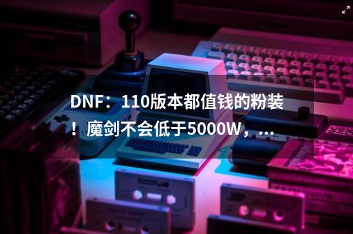 DNF：110版本都值钱的粉装！魔剑不会低于5000W，幻影之灵超1E-第1张-游戏相关-龙启科技