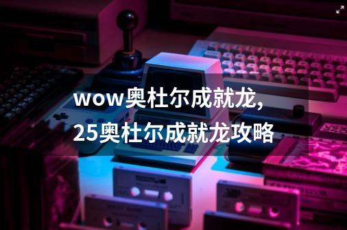 wow奥杜尔成就龙,25奥杜尔成就龙攻略-第1张-游戏相关-龙启科技