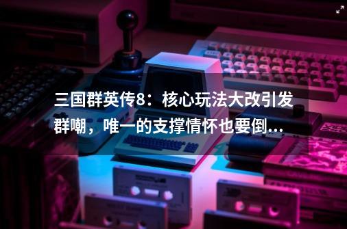 三国群英传8：核心玩法大改引发群嘲，唯一的支撑情怀也要倒了？-第1张-游戏相关-龙启科技