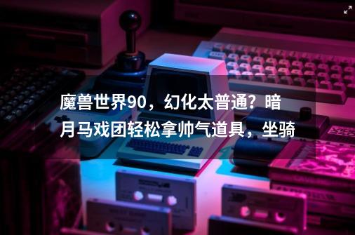 魔兽世界9.0，幻化太普通？暗月马戏团轻松拿帅气道具，坐骑-第1张-游戏相关-龙启科技