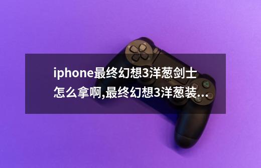 iphone最终幻想3洋葱剑士怎么拿啊,最终幻想3洋葱装备有哪些-第1张-游戏相关-龙启科技