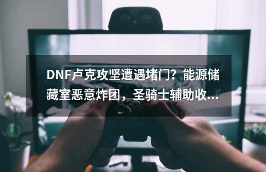 DNF卢克攻坚遭遇堵门？能源储藏室恶意炸团，圣骑士辅助收费-第1张-游戏相关-龙启科技