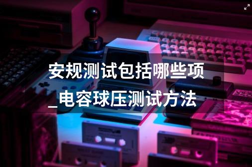 安规测试包括哪些项_电容球压测试方法-第1张-游戏相关-龙启科技