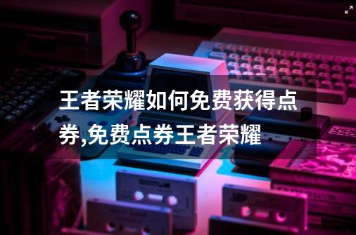 王者荣耀如何免费获得点券,免费点券王者荣耀-第1张-游戏相关-龙启科技