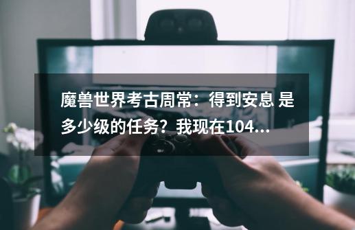 魔兽世界考古周常：得到安息 是多少级的任务？我现在104在npc这里是灰色感叹号_艾洛特之魂攻略-第1张-游戏相关-龙启科技