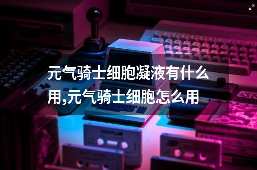 元气骑士细胞凝液有什么用,元气骑士细胞怎么用?-第1张-游戏相关-龙启科技