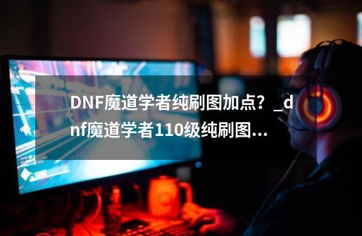 DNF魔道学者纯刷图加点？_dnf魔道学者110级纯刷图加点攻略-第1张-游戏相关-龙启科技