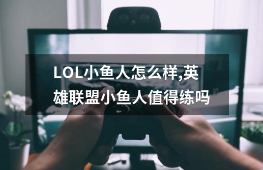 LOL小鱼人怎么样,英雄联盟小鱼人值得练吗-第1张-游戏相关-龙启科技