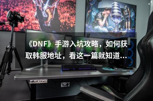 《DNF》手游入坑攻略，如何获取韩服地址，看这一篇就知道了！-第1张-游戏相关-龙启科技