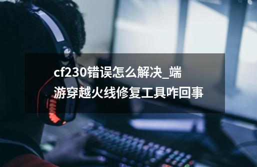 cf230错误怎么解决_端游穿越火线修复工具咋回事-第1张-游戏相关-龙启科技